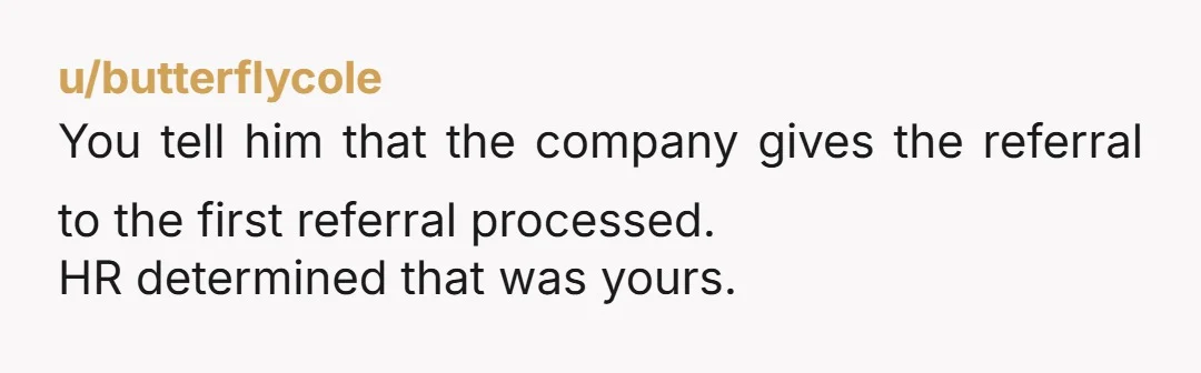 u/butterflycole You tell him that the company gives the referral to the first referral processed. HR determined that was yours. That if he feels he owes the other girl something...
