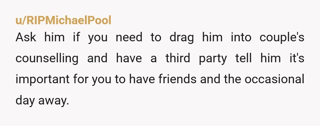 u/RIPMichaelPool Ask him if you need to drag him into couple's counselling and have a third party tell him it's important for you to have friends and the occasional day...