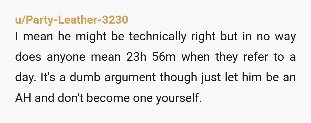 u/Party-Leather-3230 I mean he might be technically right but in no way does anyone mean 23h 56m when they refer to a day. It's a dumb argument though just let...