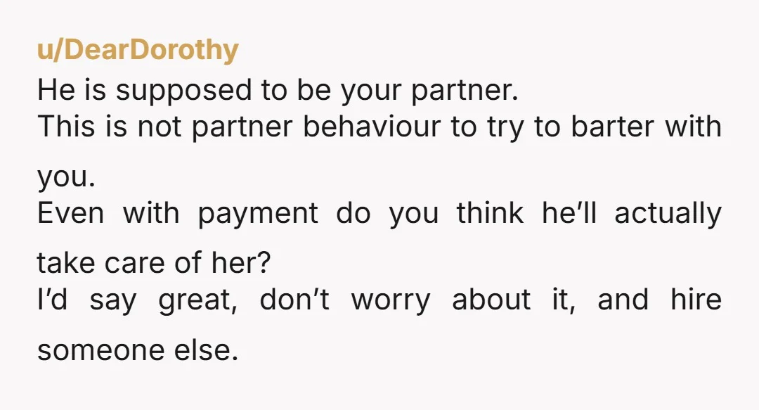 u/DearDorothy He is supposed to be your partner. This is not partner behaviour to try to barter with you. Even with payment do you think he’ll actually take care of...