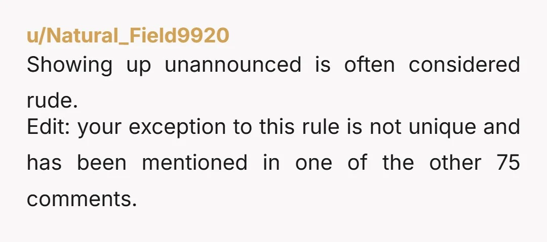 u/Natural_Field9920
Showing up unannounced is often considered rude.
Edit: your exception to this rule is not unique and has been mentioned in one of the other 75 comments.