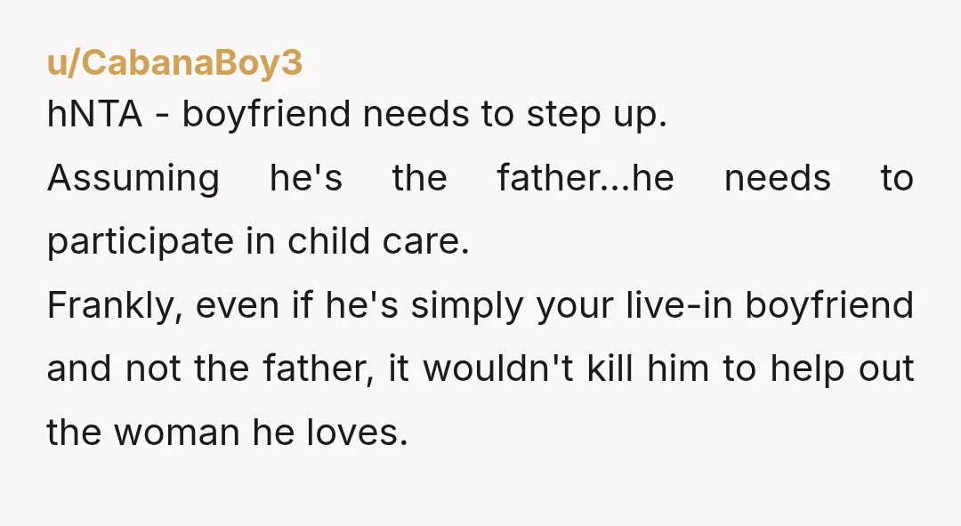u/CabanaBoy3 hNTA - boyfriend needs to step up. Assuming he's the father...he needs to participate in child care. Frankly, even if he's simply your live-in boyfriend and not the father,...