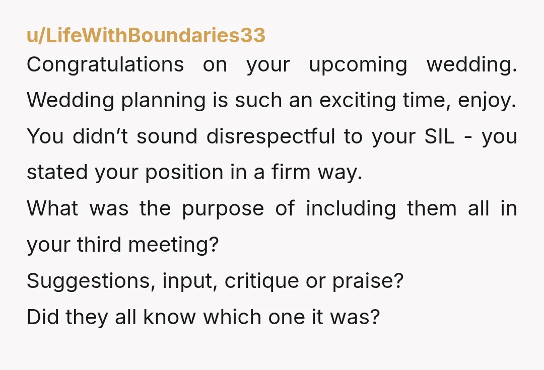 u/LifeWithBoundaries33 Congratulations on your upcoming wedding. Wedding planning is such an exciting time, enjoy. You didn’t sound disrespectful to your SIL - you stated your position in a firm way....