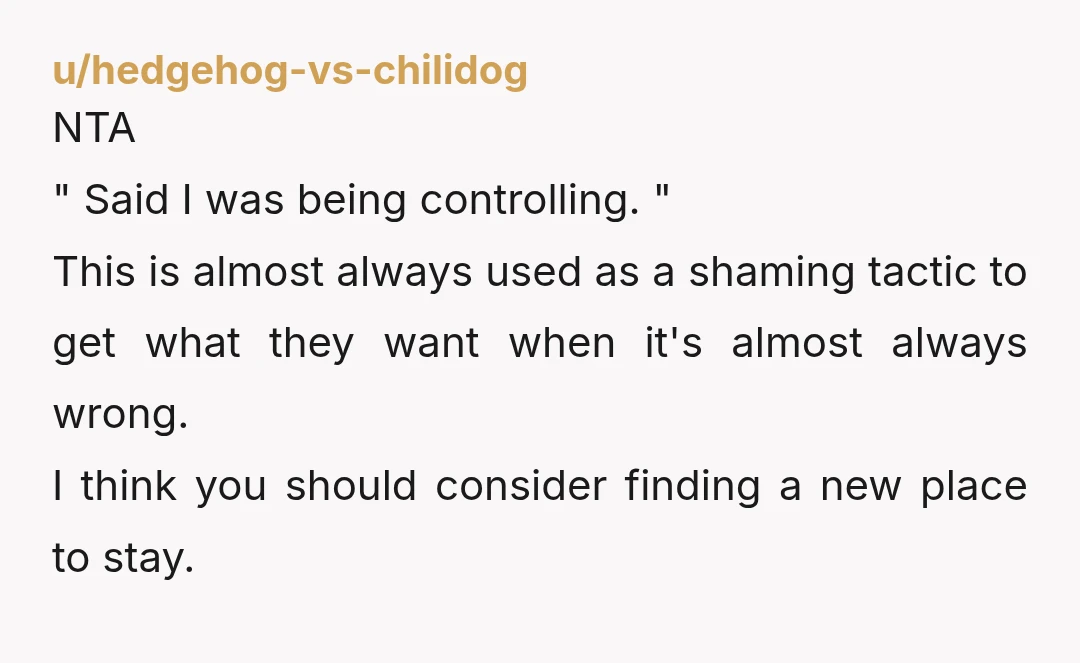 u/hedgehog-vs-chilidog NTA " Said I was being controlling. " This is almost always used as a shaming tactic to get what they want when it's almost always wrong. I think you should...
