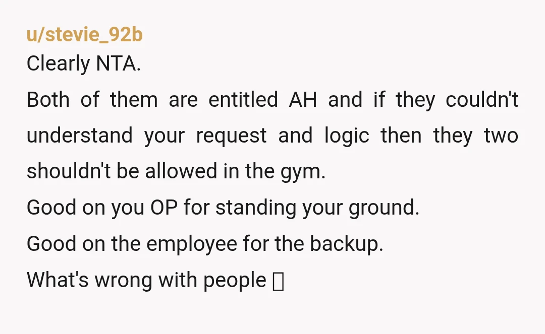u/stevie_92b Clearly NTA. Both of them are entitled AH and if they couldn't understand your request and logic then they two shouldn't be allowed in the gym. Good on you...
