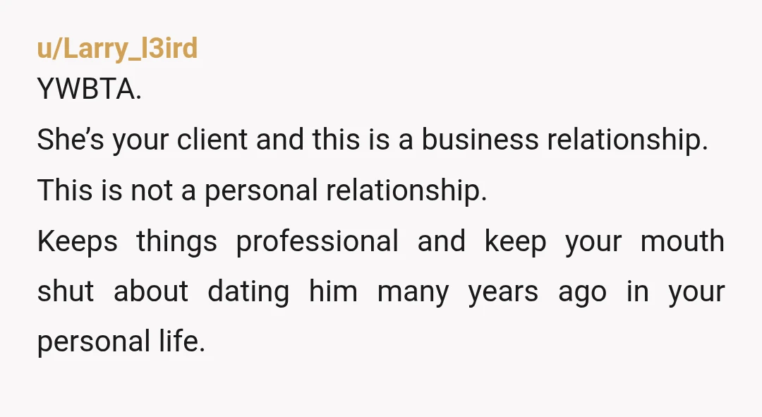 u/Larry_l3ird YWBTA. She’s your client and this is a business relationship. This is not a personal relationship. Keeps things professional and keep your mouth shut about dating him many years...