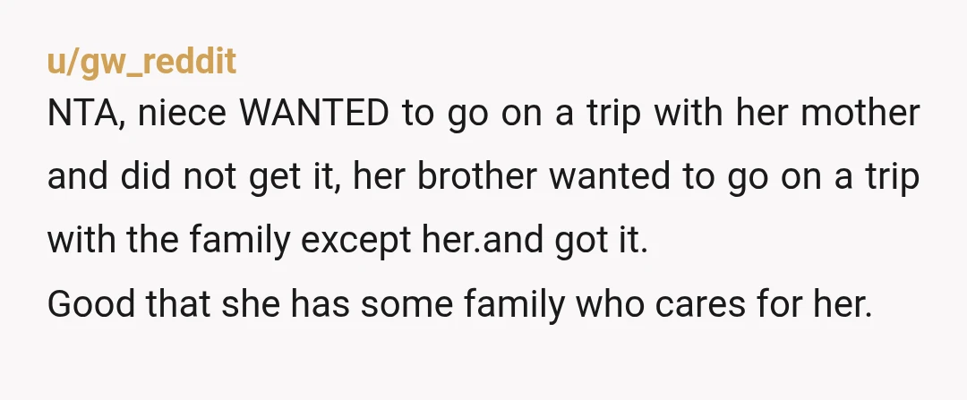 u/gw_reddit NTA, niece WANTED to go on a trip with her mother and did not get it, her brother wanted to go on a trip with the family except her.and...