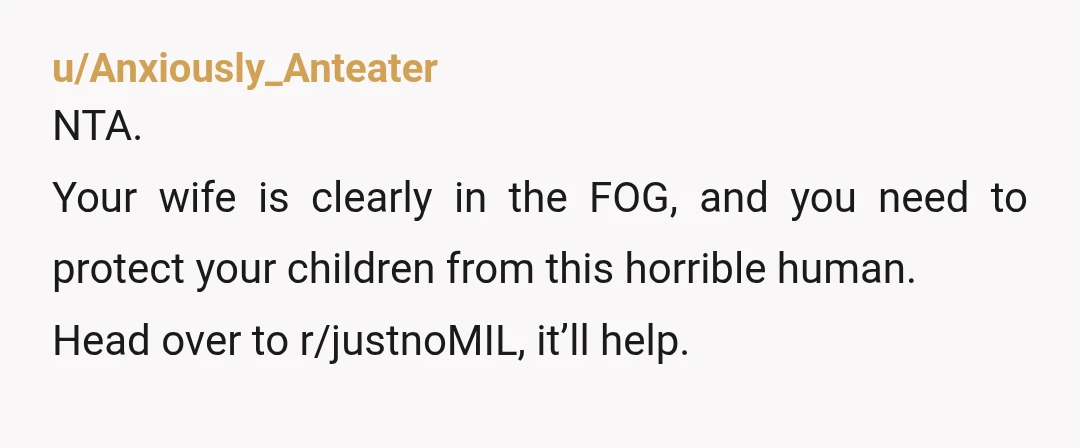 u/Anxiously_Anteater
NTA.
Your wife is clearly in the FOG, and you need to protect your children from this horrible human.
Head over to r/justnoMIL, it’ll help.
