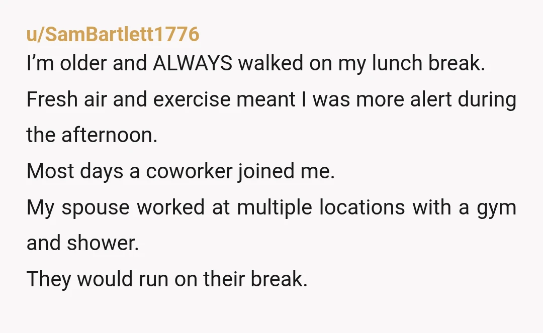u/SamBartlett1776 I’m older and ALWAYS walked on my lunch break. Fresh air and exercise meant I was more alert during the afternoon. Most days a coworker joined me. My spouse...