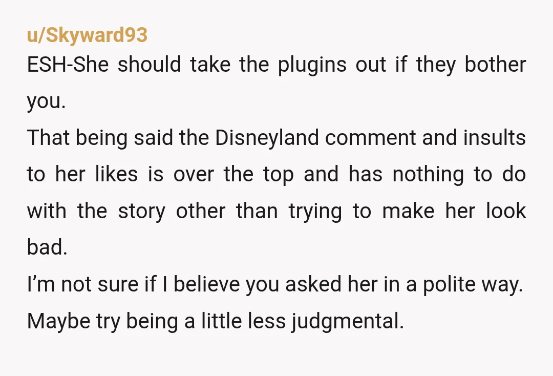 u/Skyward93 ESH-She should take the plugins out if they bother you. That being said the Disneyland comment and insults to her likes is over the top and has nothing to...