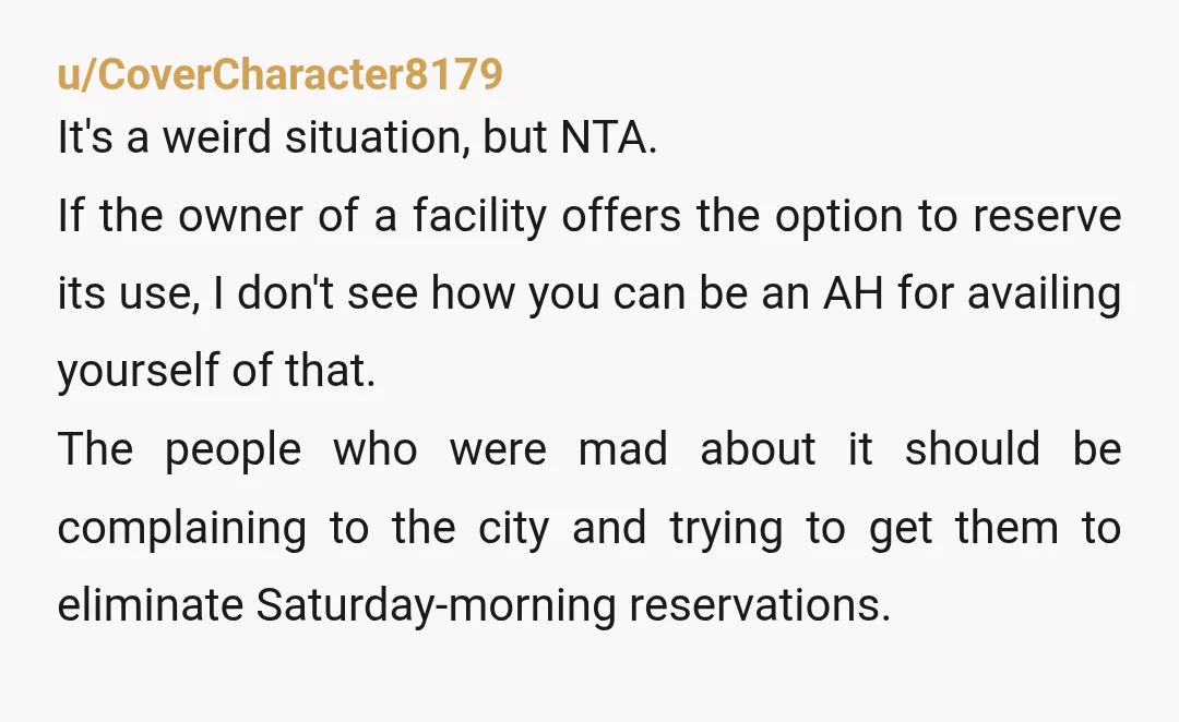 u/CoverCharacter8179 It's a weird situation, but NTA. If the owner of a facility offers the option to reserve its use, I don't see how you can be an AH for...