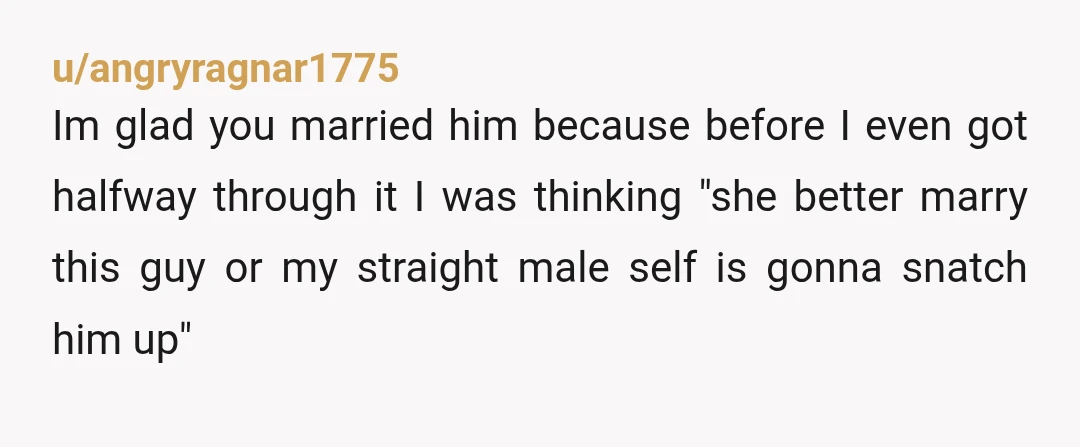 u/angryragnar1775 Im glad you married him because before I even got halfway through it I was thinking "she better marry this guy or my straight male self is gonna snatch...