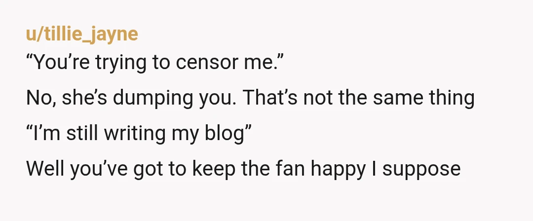 u/tillie_jayne “You’re trying to censor me.” No, she’s dumping you. That’s not the same thing “I’m still writing my blog” Well you’ve got to keep the fan happy I suppose