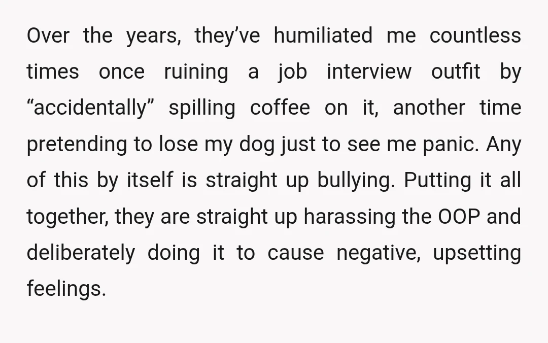 Over the years, they’ve humiliated me countless times once ruining a job interview outfit by “accidentally” spilling coffee on it, another time pretending to lose my dog just to see...