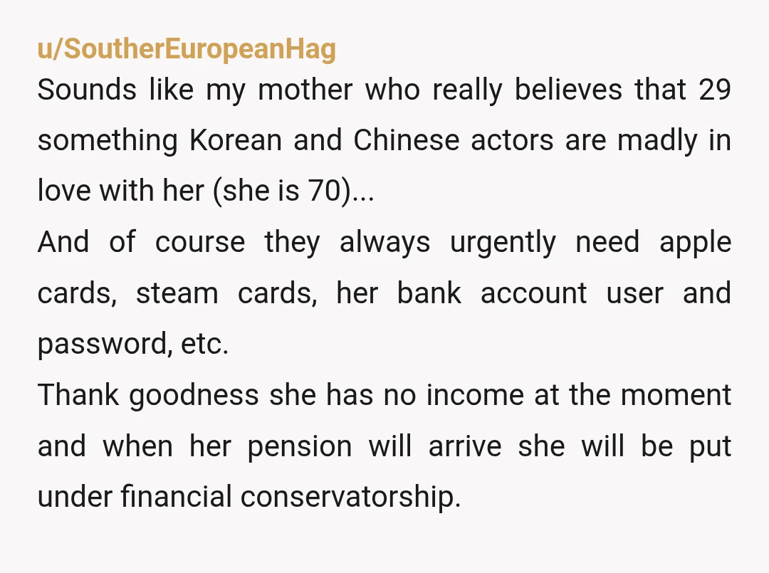 u/SoutherEuropeanHag Sounds like my mother who really believes that 29 something Korean and Chinese actors are madly in love with her (she is 70)... And of course they always urgently...