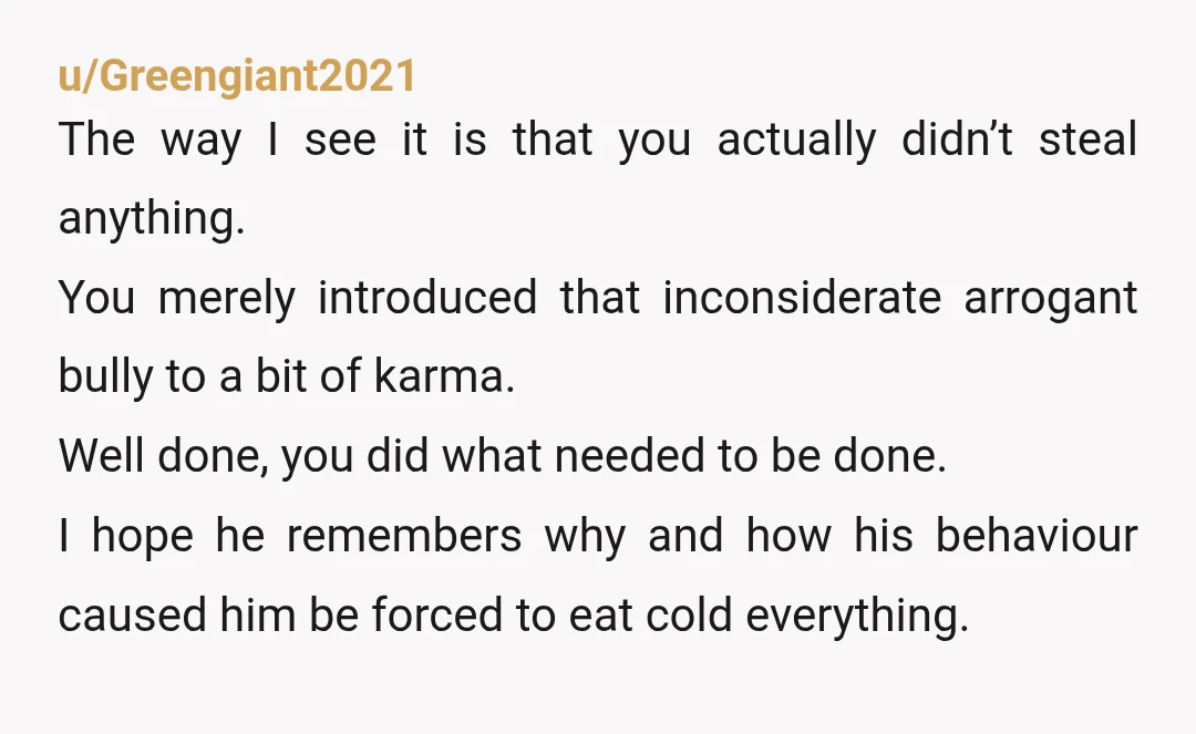 u/Greengiant2021 The way I see it is that you actually didn’t steal anything. You merely introduced that inconsiderate arrogant bully to a bit of karma. Well done, you did what...