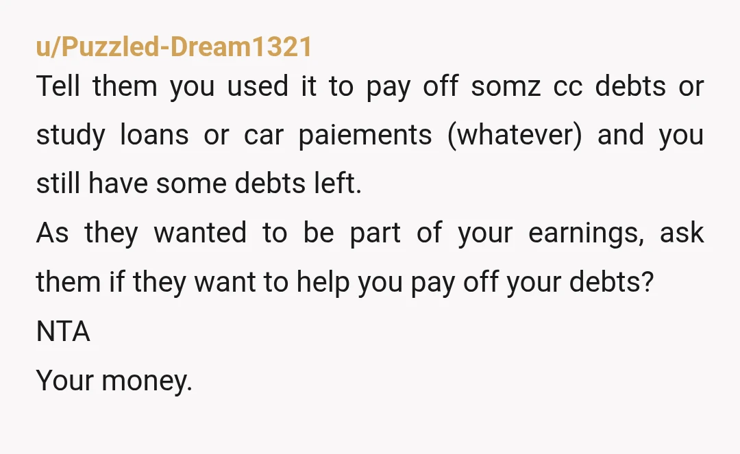 u/Puzzled-Dream1321 Tell them you used it to pay off somz cc debts or study loans or car paiements (whatever) and you still have some debts left. As they wanted to...