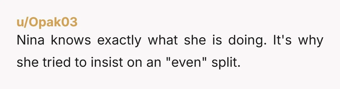 u/Opak03 Nina knows exactly what she is doing. It's why she tried to insist on an "even" split.