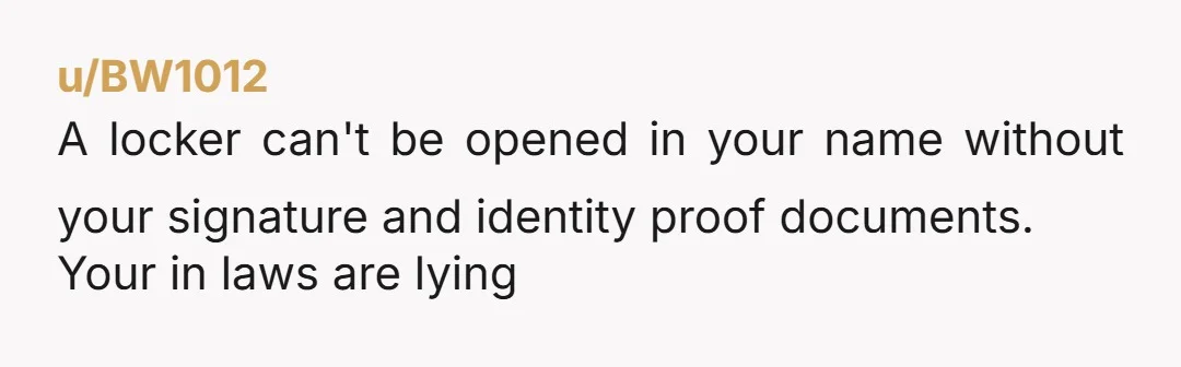 u/BW1012
A locker can't be opened in your name without your signature and identity proof documents.
Your in laws are lying