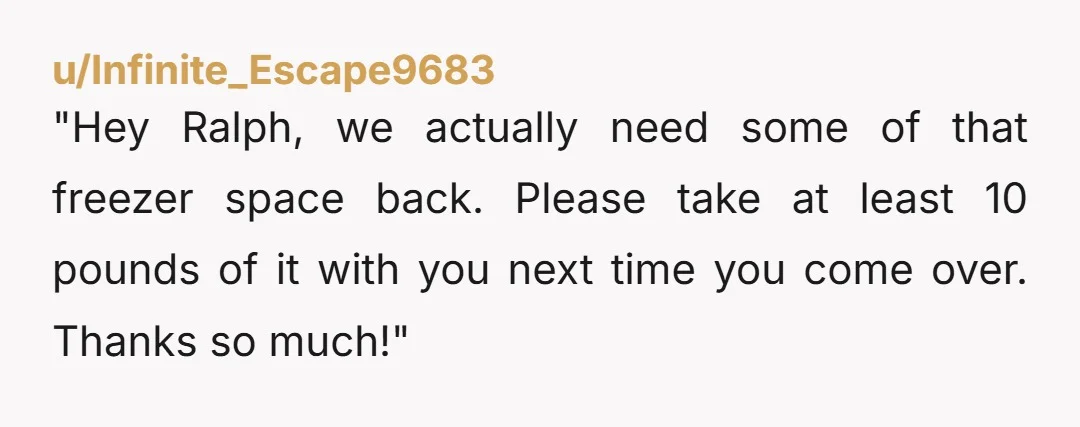 u/Infinite_Escape9683
"Hey Ralph, we actually need some of that freezer space back. Please take at least 10 pounds of it with you next time you come over. Thanks so much!"