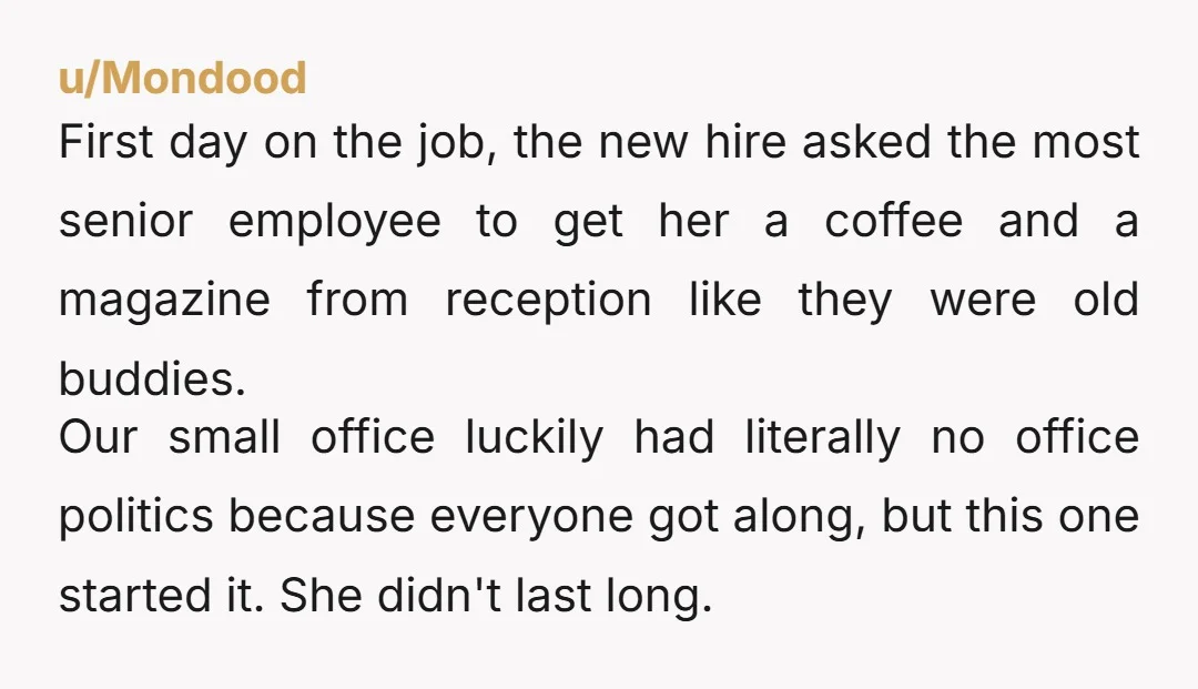 u/Mondood First day on the job, the new hire asked the most senior employee to get her a coffee and a magazine from reception like they were old buddies. Our...