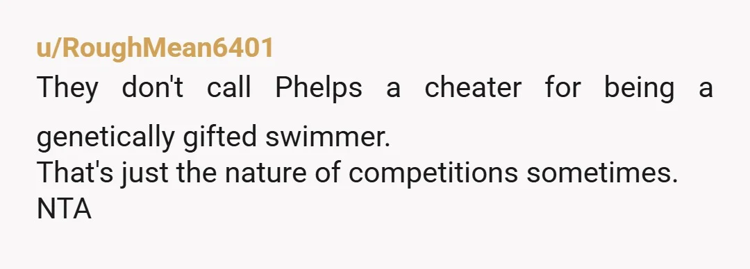 u/RoughMean6401 They don't call Phelps a cheater for being a genetically gifted swimmer. That's just the nature of competitions sometimes. NTA