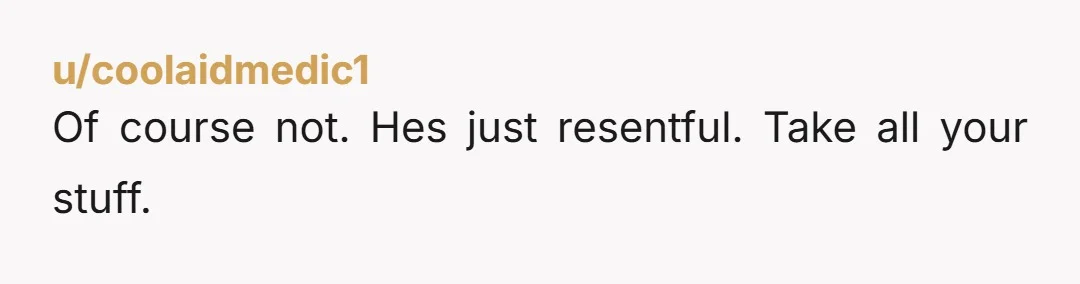 u/coolaidmedic1 Of course not. Hes just resentful. Take all your stuff.