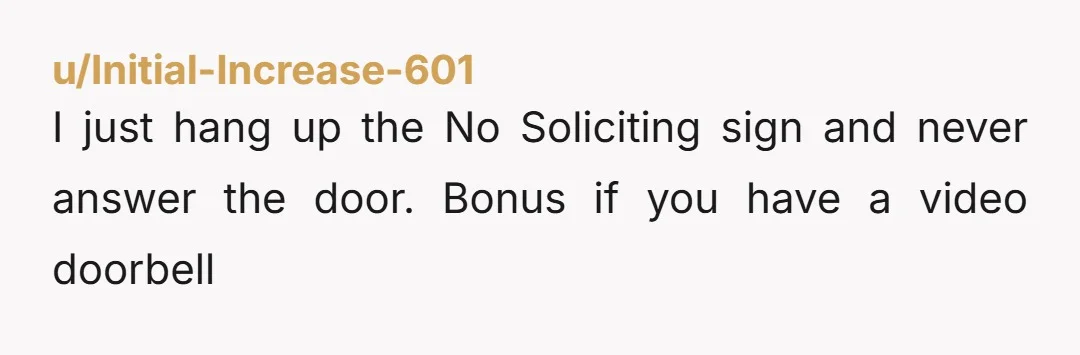 u/Initial-Increase-601
I just hang up the No Soliciting sign and never answer the door. Bonus if you have a video doorbell