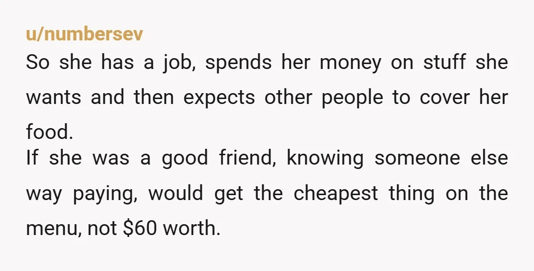 u/numbersev So she has a job, spends her money on stuff she wants and then expects other people to cover her food. If she was a good friend, knowing someone...