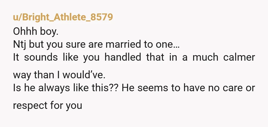 u/Bright_Athlete_8579 Ohhh boy. Ntj but you sure are married to one… It sounds like you handled that in a much calmer way than I would’ve. Is he always like this??...