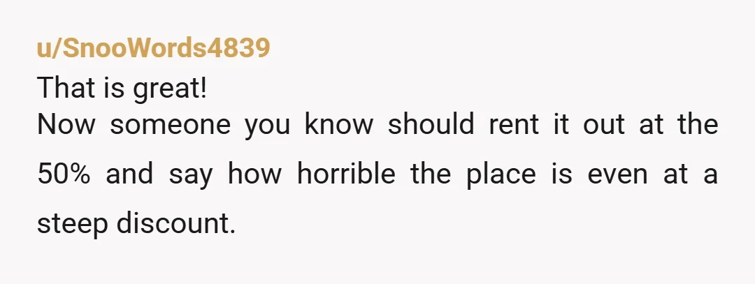 u/SnooWords4839 That is great! Now someone you know should rent it out at the 50% and say how horrible the place is even at a steep discount.