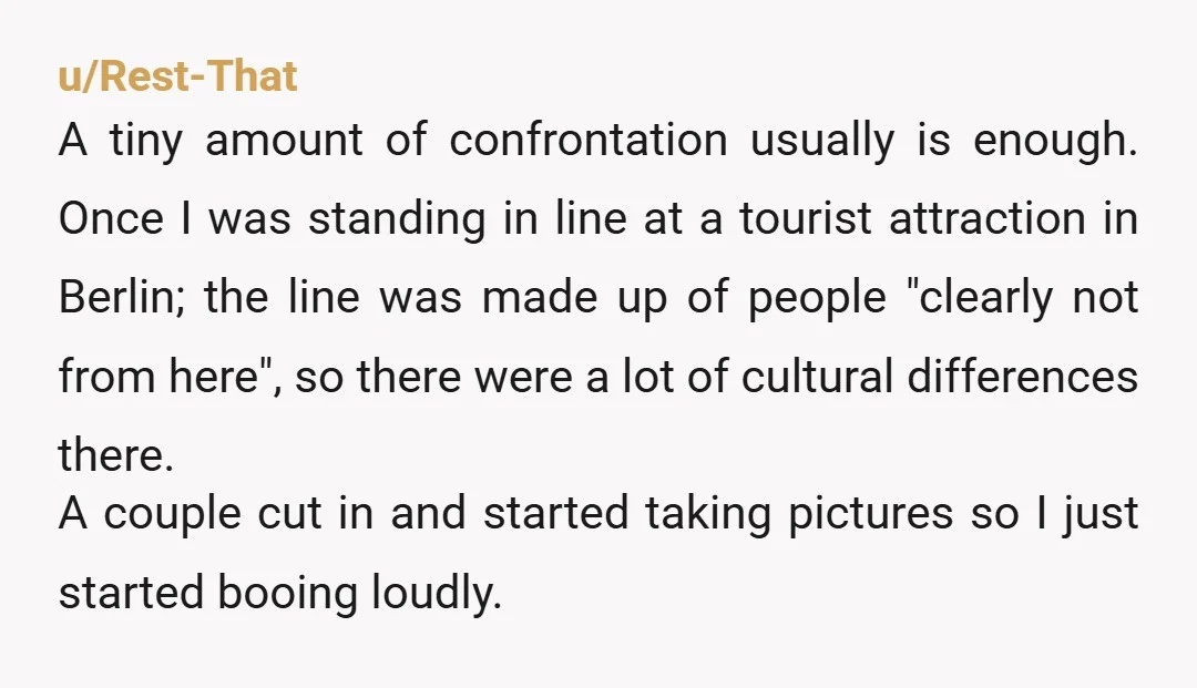 u/Rest-That A tiny amount of confrontation usually is enough. Once I was standing in line at a tourist attraction in Berlin; the line was made up of people "clearly not...