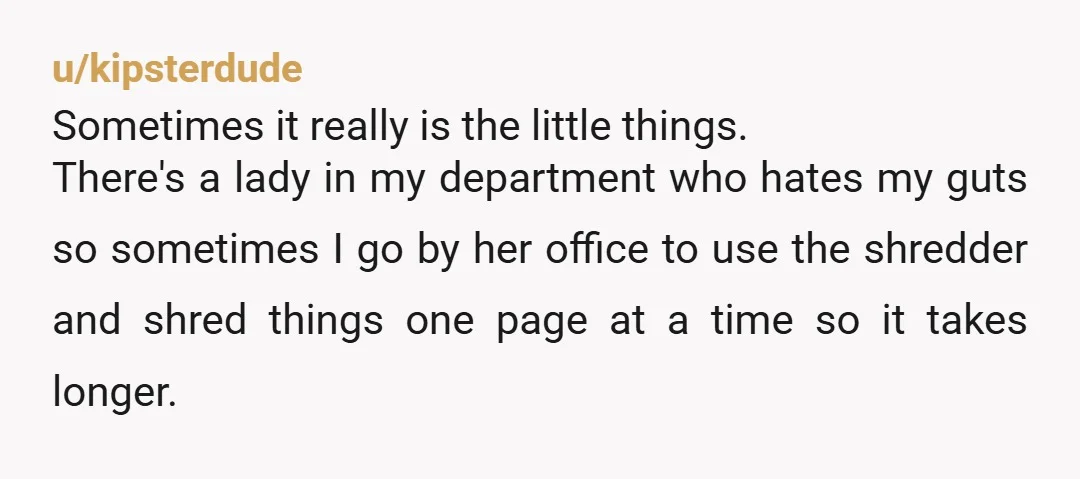 u/kipsterdude Sometimes it really is the little things. There's a lady in my department who hates my guts so sometimes I go by her office to use the shredder and...