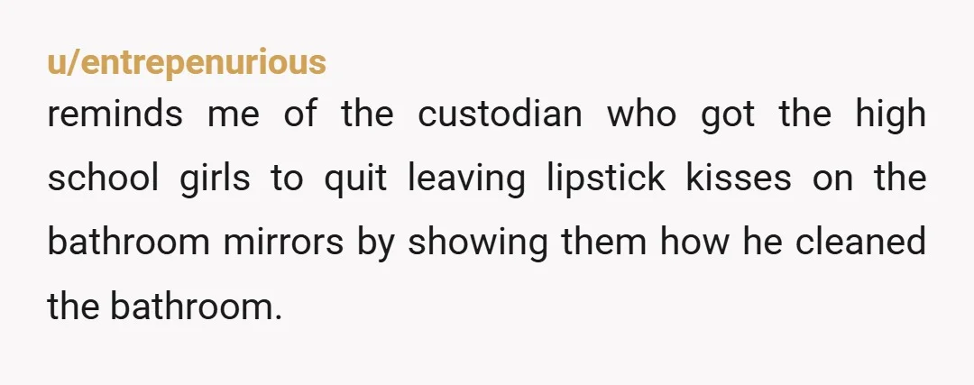 u/entrepenurious
reminds me of the custodian who got the high school girls to quit leaving lipstick kisses on the bathroom mirrors by showing them how he cleaned the bathroom.