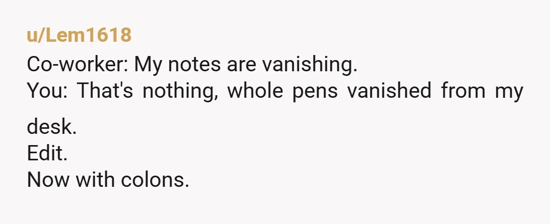 u/Lem1618
Co-worker: My notes are vanishing.
You: That's nothing, whole pens vanished from my desk.
Edit.
Now with colons.