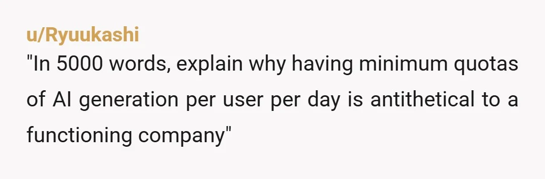 u/Ryuukashi
"In 5000 words, explain why having minimum quotas of AI generation per user per day is antithetical to a functioning company"