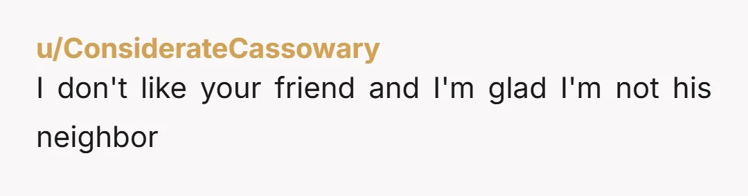 u/ConsiderateCassowary
I don't like your friend and I'm glad I'm not his neighbor
