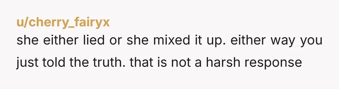 u/cherry_fairyx
she either lied or she mixed it up. either way you just told the truth. that is not a harsh response