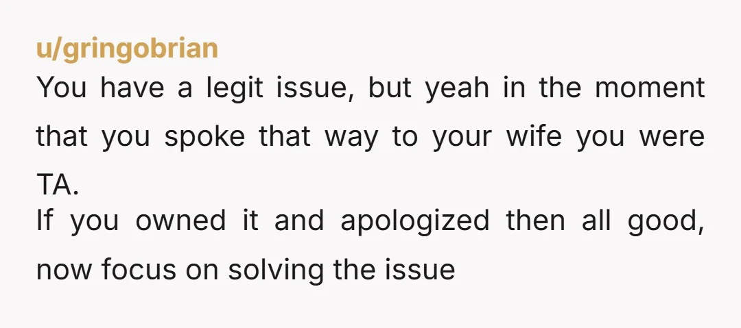 u/gringobrian You have a legit issue, but yeah in the moment that you spoke that way to your wife you were TA. If you owned it and apologized then all...