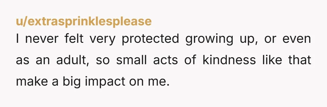 u/extrasprinklesplease I never felt very protected growing up, or even as an adult, so small acts of kindness like that make a big impact on me. There are a few...