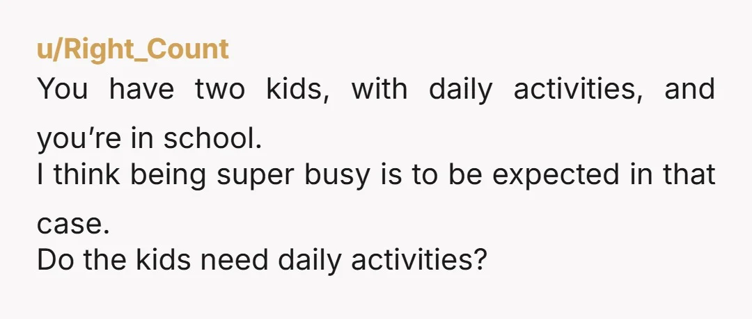 u/Right_Count You have two kids, with daily activities, and you’re in school. I think being super busy is to be expected in that case. Do the kids need daily activities?