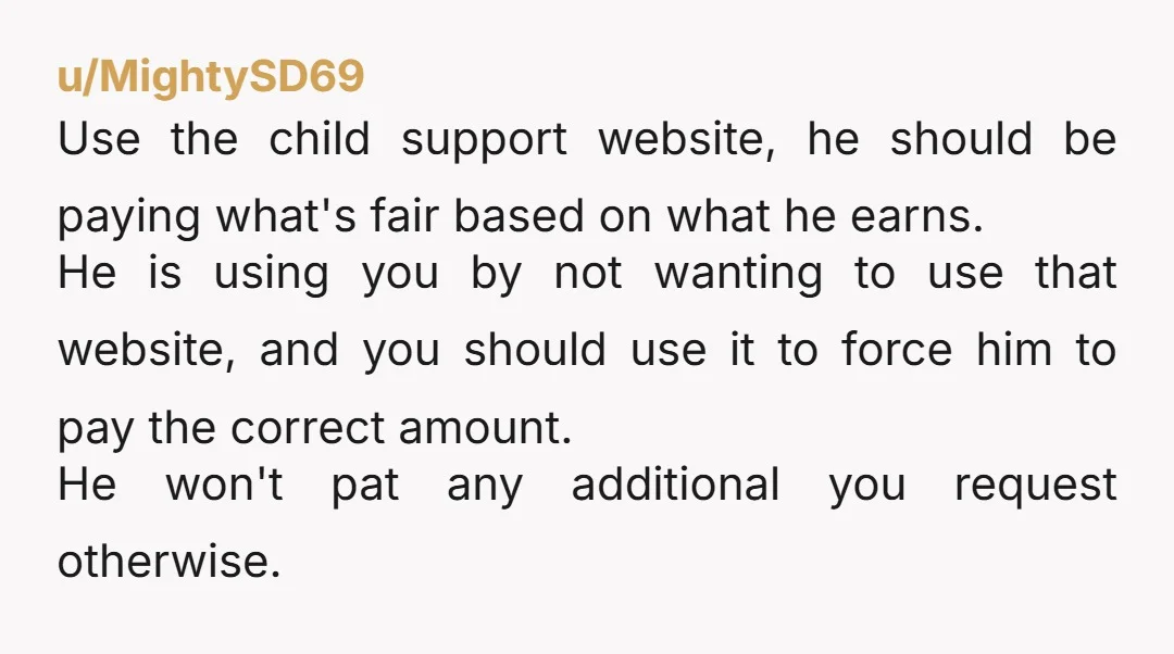 u/MightySD69 Use the child support website, he should be paying what's fair based on what he earns. He is using you by not wanting to use that website, and you...