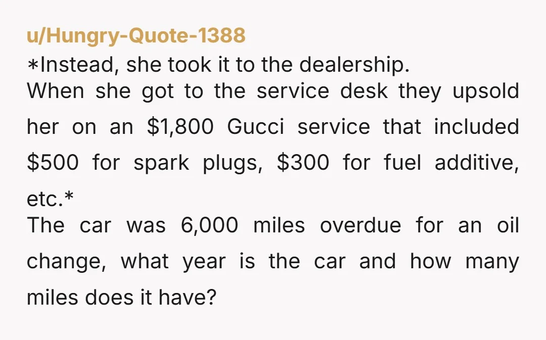 u/Hungry-Quote-1388 *Instead, she took it to the dealership. When she got to the service desk they upsold her on an $1,800 Gucci service that included $500 for spark plugs, $300...