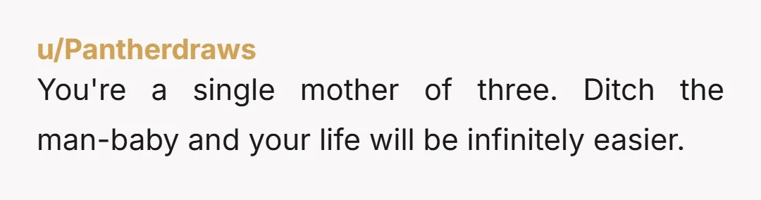 u/Pantherdraws
You're a single mother of three. Ditch the man-baby and your life will be infinitely easier.