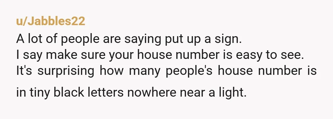 u/Jabbles22 A lot of people are saying put up a sign. I say make sure your house number is easy to see. It's surprising how many people's house number is...