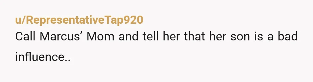 u/RepresentativeTap920
Call Marcus’ Mom and tell her that her son is a bad influence..