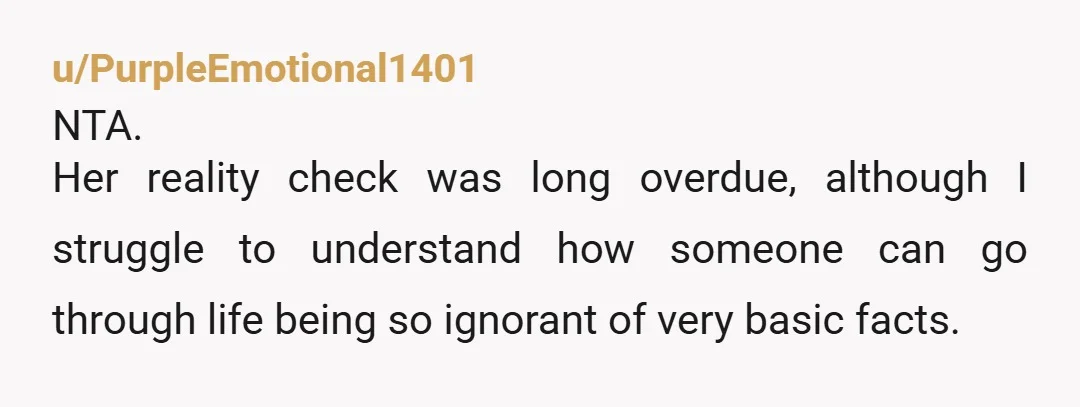 u/PurpleEmotional1401
NTA.
Her reality check was long overdue, although I struggle to understand how someone can go through life being so ignorant of very basic facts.