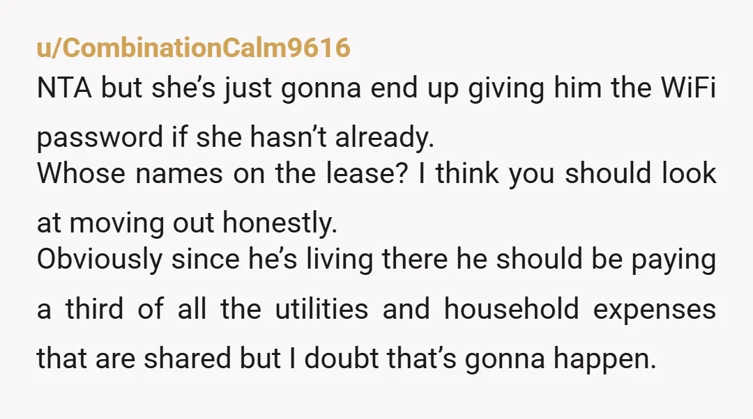 u/CombinationCalm9616 NTA but she’s just gonna end up giving him the WiFi password if she hasn’t already. Whose names on the lease? I think you should look at moving out...