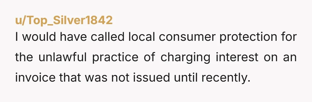 u/Top_Silver1842
I would have called local consumer protection for the unlawful practice of charging interest on an invoice that was not issued until recently.