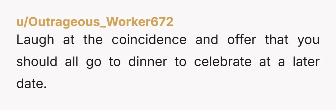 u/Outrageous_Worker672
Laugh at the coincidence and offer that you should all go to dinner to celebrate at a later date.